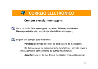 CORREIO ELECTRÓNICO
        Compor e enviar mensagens

Clicar no botão Criar mensagens, ou, Menu Ficheiro, item Novo e
Mensagem de Correio, surgirá a janela da Nova Mensagem;


Surgem três campos para preencher:
        Para (To): Endereço de e-mail do destinatário da mensagem;
       Cc: Este campo é de preenchimento facultativo e permite enviar a
    mensagem com conhecimento de outros destinatários;
        Assunto: Escrever do que trata a mensagem em poucas palavras


                                                                     12
 