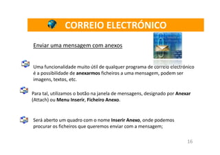 CORREIO ELECTRÓNICO
Enviar uma mensagem com anexos


Uma funcionalidade muito útil de qualquer programa de correio electrónico
é a possibilidade de anexarmos ficheiros a uma mensagem, podem ser
imagens, textos, etc.

Para tal, utilizamos o botão na janela de mensagens, designado por Anexar
(Attach) ou Menu Inserir, Ficheiro Anexo.


Será aberto um quadro com o nome Inserir Anexo, onde podemos
procurar os ficheiros que queremos enviar com a mensagem;

                                                                       16
 