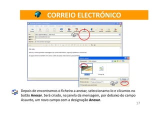 CORREIO ELECTRÓNICO




Depois de encontramos o ficheiro a anexar, seleccionamo-lo e clicamos no
botão Anexar. Será criado, na janela da mensagem, por debaixo do campo
Assunto, um novo campo com a designação Anexar.
                                                                           17
 