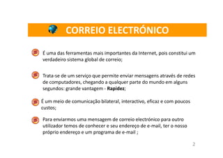 CORREIO ELECTRÓNICO

É uma das ferramentas mais importantes da Internet, pois constitui um
verdadeiro sistema global de correio;


Trata-se de um serviço que permite enviar mensagens através de redes
de computadores, chegando a qualquer parte do mundo em alguns
segundos: grande vantagem - Rapidez;

É um meio de comunicação bilateral, interactivo, eficaz e com poucos
custos;

Para enviarmos uma mensagem de correio electrónico para outro
utilizador temos de conhecer e seu endereço de e-mail, ter o nosso
próprio endereço e um programa de e-mail ;

                                                                       2
 