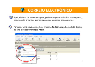 CORREIO ELECTRÓNICO
Após a leitura de uma mensagem, podemos querer colocá-la noutra pasta,
por exemplo organizar as mensagens por assuntos, por contactos;


Para criar uma nova pasta, clicar em cima Pastas Locais, botão lado direito
do rato e seleccionar Nova Pasta.




                                                                              21
 