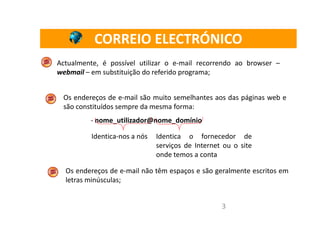 CORREIO ELECTRÓNICO
Actualmente, é possível utilizar o e-mail recorrendo ao browser –
webmail – em substituição do referido programa;


 Os endereços de e-mail são muito semelhantes aos das páginas web e
 são constituídos sempre da mesma forma:
         - nome_utilizador@nome_domínio

          Identica-nos a nós   Identica o fornecedor de
                               serviços de Internet ou o site
                               onde temos a conta

  Os endereços de e-mail não têm espaços e são geralmente escritos em
  letras minúsculas;


                                                   3
 