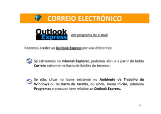 CORREIO ELECTRÓNICO
                           - Um programa de e-mail


Podemos aceder ao Outlook Express por vias diferentes:


      Se estivermos no Internet Explorer, podemos abri-lo a partir do botão
      Correio existente na Barra de Botões do browser;


      Se não, clicar no ícone existente no Ambiente de Trabalho do
      Windows ou na Barra de Tarefas, ou ainda, menu Iniciar, submenu
      Programas e procurar item relativo ao Outlook Express.



                                                                       4
 