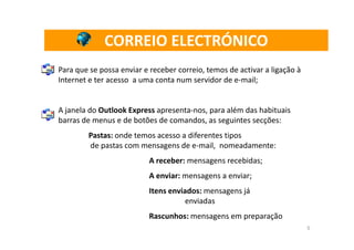 CORREIO ELECTRÓNICO
Para que se possa enviar e receber correio, temos de activar a ligação à
Internet e ter acesso a uma conta num servidor de e-mail;


A janela do Outlook Express apresenta-nos, para além das habituais
barras de menus e de botões de comandos, as seguintes secções:
        Pastas: onde temos acesso a diferentes tipos
        de pastas com mensagens de e-mail, nomeadamente:
                          A receber: mensagens recebidas;
                          A enviar: mensagens a enviar;
                          Itens enviados: mensagens já
                                     enviadas
                          Rascunhos: mensagens em preparação
                                                                           5
 