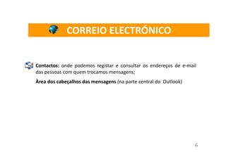 CORREIO ELECTRÓNICO


Contactos: onde podemos registar e consultar os endereços de e-mail
das pessoas com quem trocamos mensagens;
Àrea dos cabeçalhos das mensagens (na parte central do Outlook)




                                                                  6
 
