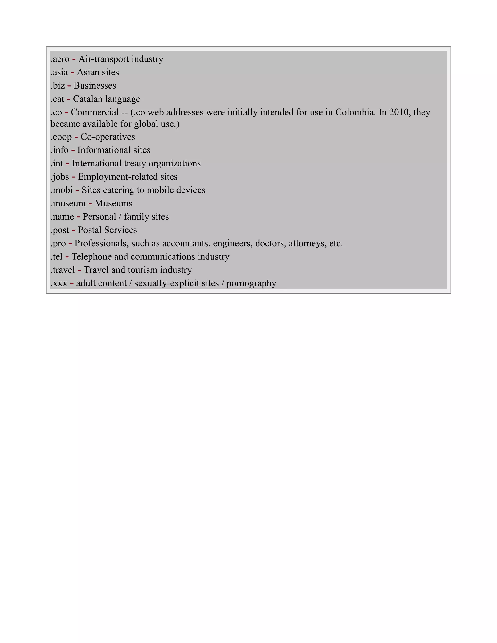 .aero - Air-transport industry
.asia - Asian sites
.biz - Businesses
.cat - Catalan language
.co - Commercial -- (.co web addresses were initially intended for use in Colombia. In 2010, they
became available for global use.)
.coop - Co-operatives
.info - Informational sites
.int - International treaty organizations
.jobs - Employment-related sites
.mobi - Sites catering to mobile devices
.museum - Museums
.name - Personal / family sites
.post - Postal Services
.pro - Professionals, such as accountants, engineers, doctors, attorneys, etc.
.tel - Telephone and communications industry
.travel - Travel and tourism industry
.xxx - adult content / sexually-explicit sites / pornography
 