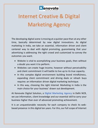 The developing digital scene ismoving at a quicker pace than at any other
time, basically determined by new digital innovations. As digital
marketing in India, we take an essential, information driven and client
centered way to deal with digital promoting, guaranteeing that your
advertising is addressing the right crowd and customized to convey the
outcomes you want.
• Website is vital to acomplishing your business goals, then without
a doubt you want it to perform.
• Websites can create huge income, however without perceivability
and client commitment it will battle to live up to its true capacity.
• In this complex digital environment building brand mindfulness,
expanding client commitment and driving deals or rehash buys
requires an information driven digital marketing technique.
• In this way, choosing the right Internet Marketing in India is the
main choice for your business’ drawn out development.
At Kenovate Digital Solution, a Digital Marketing Agency in Delhi NCR,
we use information, client knowledge and our essential skill to carry your
business higher than ever of advanced promoting achievement.
It is an unquestionable necessity for each company to check its web-
based presence in this digital ten years. For this, our full scope of Internet
Internet Creative & Digital
Marketing Agency
 
