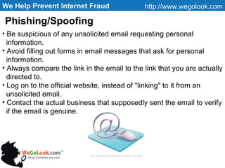We Help Prevent Internet Fraud http://www.wegolook.com Be suspicious of any unsolicited email requesting personal  information. Avoid filling out forms in email messages that ask for personal  information. Always compare the link in the email to the link that you are actually  directed to. Log on to the official website, instead of "linking" to it from an  unsolicited email. Contact the actual business that supposedly sent the email to verify if the email is genuine.  Phishing/Spoofing http://longwood.suffolk.lib.ny.us/images/email.png   