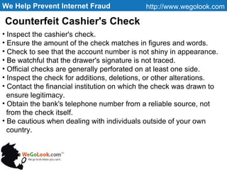 We Help Prevent Internet Fraud http://www.wegolook.com Inspect the cashier's check. Ensure the amount of the check matches in figures and words. Check to see that the account number is not shiny in appearance. Be watchful that the drawer's signature is not traced. Official checks are generally perforated on at least one side. Inspect the check for additions, deletions, or other alterations. Contact the financial institution on which the check was drawn to ensure legitimacy. Obtain the bank's telephone number from a reliable source, not  from the check itself. Be cautious when dealing with individuals outside of your own country. Counterfeit Cashier's Check  