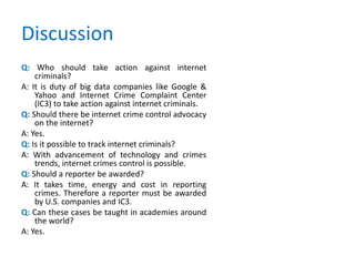 Discussion
Q: Who should take action against internet
criminals?
A: It is duty of big data companies like Google &
Yahoo and Internet Crime Complaint Center
(IC3) to take action against internet criminals.
Q: Should there be internet crime control advocacy
on the internet?
A: Yes.
Q: Is it possible to track internet criminals?
A: With advancement of technology and crimes
trends, internet crimes control is possible.
Q: Should a reporter be awarded?
A: It takes time, energy and cost in reporting
crimes. Therefore a reporter must be awarded
by U.S. companies and IC3.
Q: Can these cases be taught in academies around
the world?
A: Yes.
 