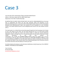 Case 3
From the desk of Mr. Kenneth Mark of Banco Santander Madrid Branch
Address: Calle Alonso Ojeda 16C/P 2A, 28007 Madrid Spain
Department of Int'l Wire Transfer/Telex Dept.
RE:INSTRUCTION TO CREDIT YOUR ACCOUNT WITH THE SUM OF US$30,500,000.00 We at this bank
wish to congratulate and inform you that after thorough review and evaluation of your
Inheritance/Contract funds in conjunction with the World Bank Auditor General and the International
Monetary Fund (IMF)assessment report, your payment file was forwarded to us for immediate
transfer of the above quoted amount to your designated bank account from their offshore account
with us.
The reports given to us shows that you have been going through hard times by paying a lot of money
to see to the release of your funds. The only thing required from you is to send all the transfer
documents that will enable you receive your fund to enable us credit your account directly by
telegraphic transfer or through any of our corresponding banks and send copies of the funds transfer
release documents to you and your bankers for
confirmation. Your transfer slip N0:BA001176894/13.Please quote this transfer slip in all your
correspondence with this office. Please find attached your ATM CARD NO:BA00771156BA.you could
use it to withdraw up $10000 from any ATM outlet. Should you follow our directives, your funds will
be credited and reflect in your account within five (5) bank working days from the day you send all
the transfer documents that will enable you receive your fund.
For further details and assistance on this Remittance Notification, kindly forward your FULL CONTACT
ADDRESS, TELEPHONE and FAX NUMBERS.
Yours sincerely,
Mr Kenneth Mark
kennethmark172@yahoo.com.ph
 