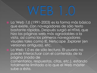   La 'Web 1.0 (1991-2003) es la forma más básica
    que existe, con navegadores de sólo texto
    bastante rápidos. Después surgió el HTML que
    hizo las páginas web más agradables a la
    vista, así como los primeros navegadores
    visuales tales como IE, Netscape ,Explorer (en
    versiones antiguas), etc.
   La Web 1.0 es de sólo lectura. El usuario no
    puede interactuar con el contenido de la
    página (nada de
    comentarios, respuestas, citas, etc.), estando
    totalmente limitado a lo que el Web máster
    sube a ésta.
 