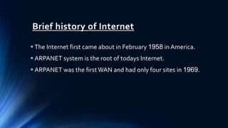 Brief history of Internet
 The Internet first came about in February 1958 in America.
 ARPANET system is the root of todays Internet.
 ARPANET was the first WAN and had only four sites in 1969.
 