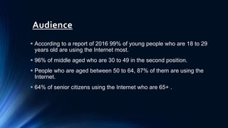 Audience
 According to a report of 2016 99% of young people who are 18 to 29
years old are using the Internet most.
 96% of middle aged who are 30 to 49 in the second position.
 People who are aged between 50 to 64, 87% of them are using the
Internet.
 64% of senior citizens using the Internet who are 65+ .
 