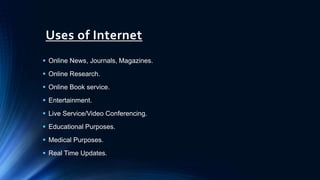 Uses of Internet
 Online News, Journals, Magazines.
 Online Research.
 Online Book service.
 Entertainment.
 Live Service/Video Conferencing.
 Educational Purposes.
 Medical Purposes.
 Real Time Updates.
 