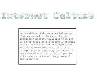 We considered this as a social group
that we wanted to focus on in our
production because technology and its
power to bring people together through
social networking and its importance
in aiding communication. As it has
brought people together, over time it
has created a social group of people
all connected through the powers of
the internet.
 