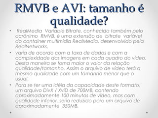 RMVB e AVI: tamanho é
     qualidade?
•  RealMedia  Variable Bitrate, conhecida também pelo
  acrônimo  RMVB, é uma extensão de  bitrate  variável
  do container multimídia RealMedia, desenvolvido pela
  RealNetworks.
• varia de acordo com a taxa de dados e com a
  complexidade das imagens em cada quadro do vídeo.
  Desta maneira se torna maior o valor da relação
  qualidade/tamanho. Assim o arquivo de vídeo terá a
  mesma qualidade com um tamanho menor que o
  usual.
• Para se ter uma idéia da capacidade deste formato,
  um arquivo DivX / XviD de 700MB, contendo
  aproximadamente 100 minutos de vídeo, mas com
  qualidade inferior, seria reduzido para um arquivo de
  aproximadamente 350MB.
 