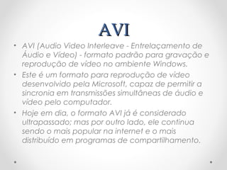 AVI
• AVI (Audio Video Interleave - Entrelaçamento de
  Áudio e Vídeo) - formato padrão para gravação e
  reprodução de vídeo no ambiente Windows.
• Este é um formato para reprodução de vídeo
  desenvolvido pela Microsoft, capaz de permitir a
  sincronia em transmissões simultâneas de áudio e
  vídeo pelo computador.
• Hoje em dia, o formato AVI já é considerado
  ultrapassado; mas por outro lado, ele continua
  sendo o mais popular na internet e o mais
  distribuído em programas de compartilhamento.
 