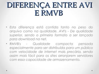 DIFERENÇA ENTRE AVI
      E RMVB
• Esta diferença está contida tanto no peso do
  arquivo como na qualidade. AVI's - De qualidade
  superior, sendo o primeiro formato a ser lançado
  para download na net.
• RMVB's     -  Qualidade      compacta      pensada
  especialmente para ser distribuída para um público
  com velocidade de internet mais precária, sendo
  assim mais fácil para os sites arranjarem servidores
  com essa capacidade de armazenamento.
 