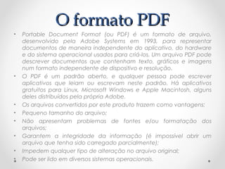 O formato PDF
•   Portable Document Format (ou PDF) é um formato de arquivo,
    desenvolvido pela Adobe Systems em 1993, para representar
    documentos de maneira independente do aplicativo, do hardware
    e do sistema operacional usados para criá-los. Um arquivo PDF pode
    descrever documentos que contenham texto, gráficos e imagens
    num formato independente de dispositivo e resolução.
•   O PDF é um padrão aberto, e qualquer pessoa pode escrever
    aplicativos que leiam ou escrevam neste padrão. Há aplicativos
    gratuitos para Linux, Microsoft Windows e Apple Macintosh, alguns
    deles distribuídos pela própria Adobe. 
•   Os arquivos convertidos por este produto trazem como vantagens:
•   Pequeno tamanho do arquivo;
•   Não apresentam problemas de fontes e/ou formatação dos
    arquivos;
•   Garantem a integridade da informação (é impossível abrir um
    arquivo que tenha sido carregado parcialmente);
•   Impedem qualquer tipo de alteração no arquivo original;
•   Pode ser lido em diversos sistemas operacionais.
 