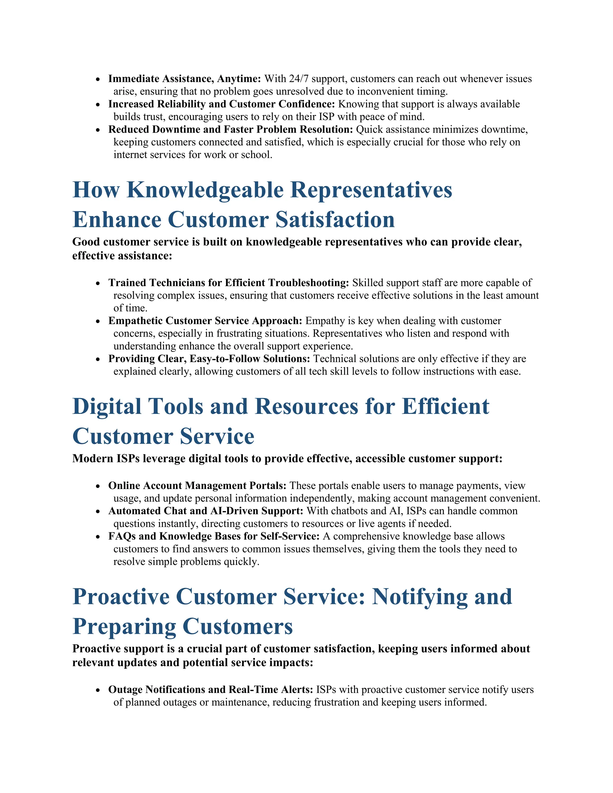  Immediate Assistance, Anytime: With 24/7 support, customers can reach out whenever issues
arise, ensuring that no problem goes unresolved due to inconvenient timing.
 Increased Reliability and Customer Confidence: Knowing that support is always available
builds trust, encouraging users to rely on their ISP with peace of mind.
 Reduced Downtime and Faster Problem Resolution: Quick assistance minimizes downtime,
keeping customers connected and satisfied, which is especially crucial for those who rely on
internet services for work or school.
How Knowledgeable Representatives
Enhance Customer Satisfaction
Good customer service is built on knowledgeable representatives who can provide clear,
effective assistance:
 Trained Technicians for Efficient Troubleshooting: Skilled support staff are more capable of
resolving complex issues, ensuring that customers receive effective solutions in the least amount
of time.
 Empathetic Customer Service Approach: Empathy is key when dealing with customer
concerns, especially in frustrating situations. Representatives who listen and respond with
understanding enhance the overall support experience.
 Providing Clear, Easy-to-Follow Solutions: Technical solutions are only effective if they are
explained clearly, allowing customers of all tech skill levels to follow instructions with ease.
Digital Tools and Resources for Efficient
Customer Service
Modern ISPs leverage digital tools to provide effective, accessible customer support:
 Online Account Management Portals: These portals enable users to manage payments, view
usage, and update personal information independently, making account management convenient.
 Automated Chat and AI-Driven Support: With chatbots and AI, ISPs can handle common
questions instantly, directing customers to resources or live agents if needed.
 FAQs and Knowledge Bases for Self-Service: A comprehensive knowledge base allows
customers to find answers to common issues themselves, giving them the tools they need to
resolve simple problems quickly.
Proactive Customer Service: Notifying and
Preparing Customers
Proactive support is a crucial part of customer satisfaction, keeping users informed about
relevant updates and potential service impacts:
 Outage Notifications and Real-Time Alerts: ISPs with proactive customer service notify users
of planned outages or maintenance, reducing frustration and keeping users informed.
 
