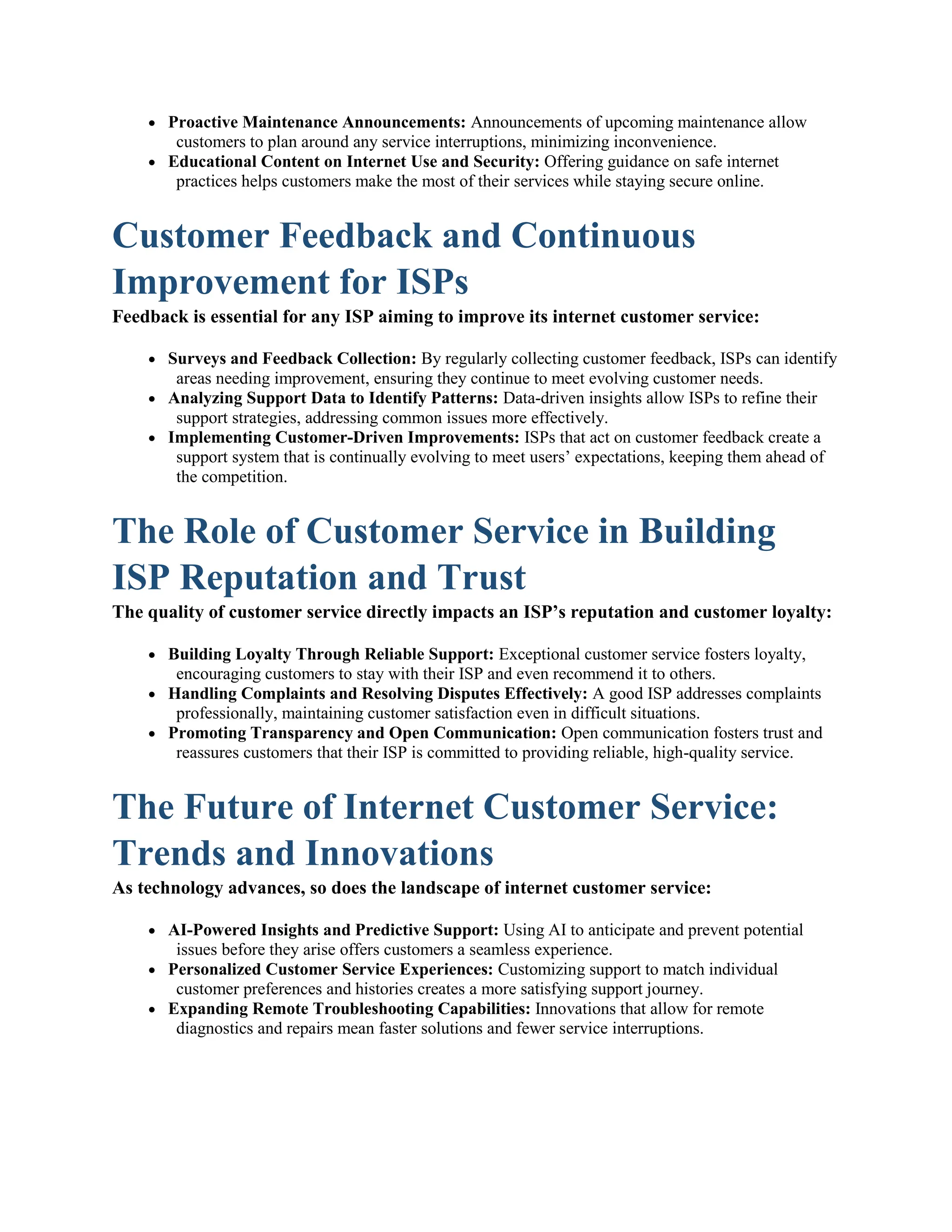  Proactive Maintenance Announcements: Announcements of upcoming maintenance allow
customers to plan around any service interruptions, minimizing inconvenience.
 Educational Content on Internet Use and Security: Offering guidance on safe internet
practices helps customers make the most of their services while staying secure online.
Customer Feedback and Continuous
Improvement for ISPs
Feedback is essential for any ISP aiming to improve its internet customer service:
 Surveys and Feedback Collection: By regularly collecting customer feedback, ISPs can identify
areas needing improvement, ensuring they continue to meet evolving customer needs.
 Analyzing Support Data to Identify Patterns: Data-driven insights allow ISPs to refine their
support strategies, addressing common issues more effectively.
 Implementing Customer-Driven Improvements: ISPs that act on customer feedback create a
support system that is continually evolving to meet users’ expectations, keeping them ahead of
the competition.
The Role of Customer Service in Building
ISP Reputation and Trust
The quality of customer service directly impacts an ISP’s reputation and customer loyalty:
 Building Loyalty Through Reliable Support: Exceptional customer service fosters loyalty,
encouraging customers to stay with their ISP and even recommend it to others.
 Handling Complaints and Resolving Disputes Effectively: A good ISP addresses complaints
professionally, maintaining customer satisfaction even in difficult situations.
 Promoting Transparency and Open Communication: Open communication fosters trust and
reassures customers that their ISP is committed to providing reliable, high-quality service.
The Future of Internet Customer Service:
Trends and Innovations
As technology advances, so does the landscape of internet customer service:
 AI-Powered Insights and Predictive Support: Using AI to anticipate and prevent potential
issues before they arise offers customers a seamless experience.
 Personalized Customer Service Experiences: Customizing support to match individual
customer preferences and histories creates a more satisfying support journey.
 Expanding Remote Troubleshooting Capabilities: Innovations that allow for remote
diagnostics and repairs mean faster solutions and fewer service interruptions.
 