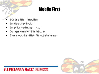 Mobile First
•
•
•
•
•

Börja alltid i mobilen
En designprincip
En prioriteringsprincip
Övriga kanaler blir bättre
Skala upp i stället för att skala ner

 