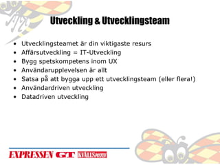 Utveckling & Utvecklingsteam
•
•
•
•
•
•
•

Utvecklingsteamet är din viktigaste resurs
Affärsutveckling = IT-Utveckling
Bygg spetskompetens inom UX
Användarupplevelsen är allt
Satsa på att bygga upp ett utvecklingsteam (eller flera!)
Användardriven utveckling
Datadriven utveckling

 