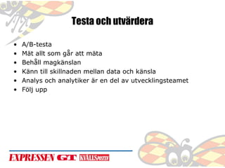 Testa och utvärdera
•
•
•
•
•
•

A/B-testa
Mät allt som går att mäta
Behåll magkänslan
Känn till skillnaden mellan data och känsla
Analys och analytiker är en del av utvecklingsteamet
Följ upp

 