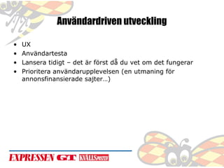 Användardriven utveckling
•
•
•
•

UX
Användartesta
Lansera tidigt – det är först då du vet om det fungerar
Prioritera användarupplevelsen (en utmaning för
annonsfinansierade sajter…)

 