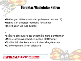 Fördelar/Nackdelar Native
+
•Native ger bättre användarupplevelse (Native UI)
•Native kan utnyttja mobilens funktioner
•Distribution via App Stores
•Svårare och dyrare att underhålla flera plattformar
•Mindre återanvändbarhet mellan plattformar
•Sprider teknisk kompetens i utvecklingsteamen
•iOS-kompetens är en bristvara

 