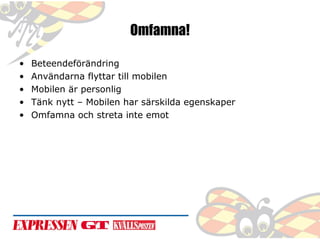 Omfamna!
•
•
•
•
•

Beteendeförändring
Användarna flyttar till mobilen
Mobilen är personlig
Tänk nytt – Mobilen har särskilda egenskaper
Omfamna och streta inte emot

 