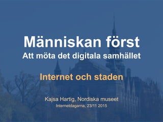 Människan först
Att möta det digitala samhället
Internet och staden
Kajsa Hartig, Nordiska museet
Internetdagarna, 23/11 2015
 