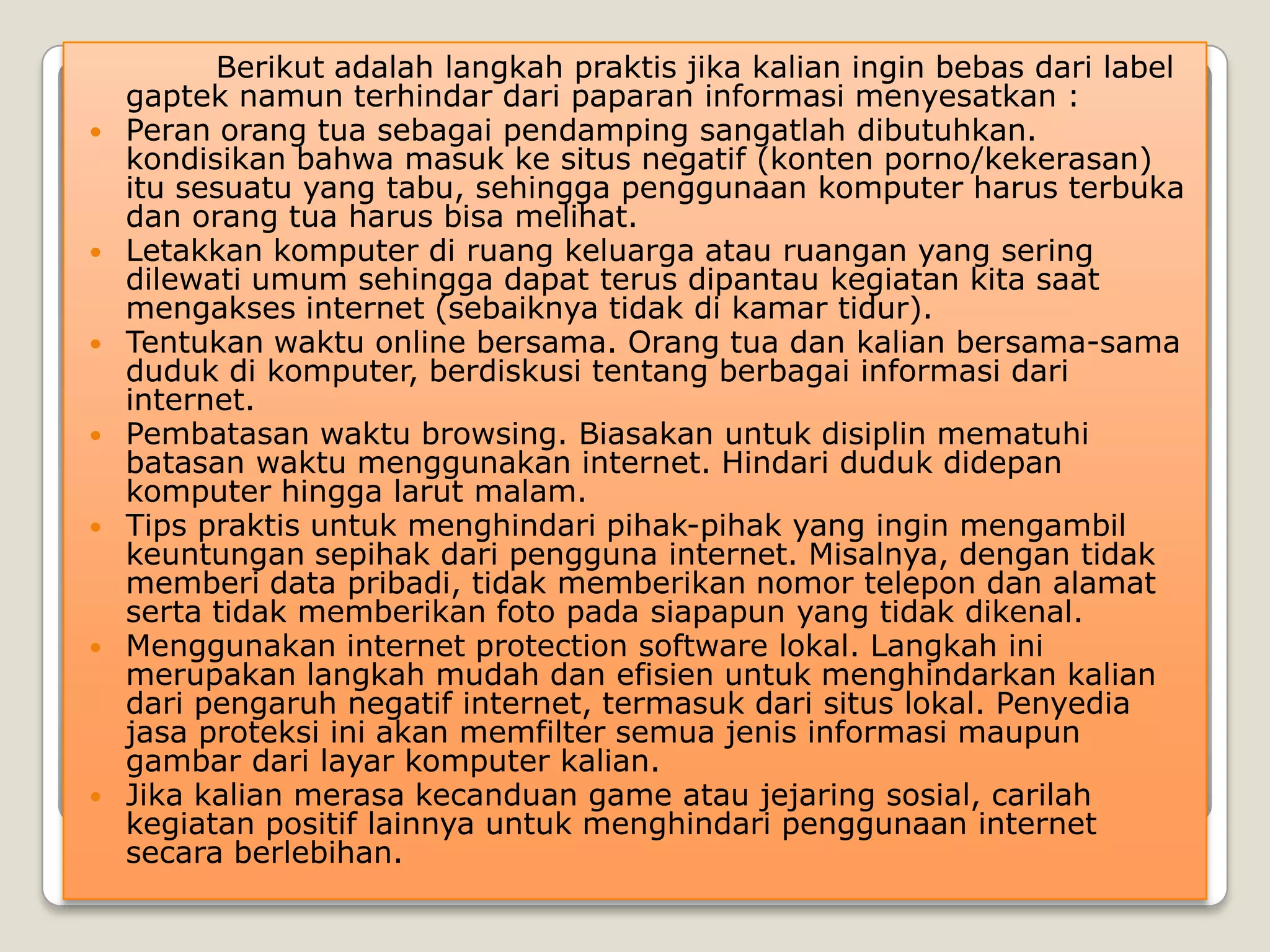 Berikut adalah langkah praktis jika kalian ingin bebas dari label
    gaptek namun terhindar dari paparan informasi menyesatkan :
   Peran orang tua sebagai pendamping sangatlah dibutuhkan.
    kondisikan bahwa masuk ke situs negatif (konten porno/kekerasan)
    itu sesuatu yang tabu, sehingga penggunaan komputer harus terbuka
    dan orang tua harus bisa melihat.
   Letakkan komputer di ruang keluarga atau ruangan yang sering
    dilewati umum sehingga dapat terus dipantau kegiatan kita saat
    mengakses internet (sebaiknya tidak di kamar tidur).
   Tentukan waktu online bersama. Orang tua dan kalian bersama-sama
    duduk di komputer, berdiskusi tentang berbagai informasi dari
    internet.
   Pembatasan waktu browsing. Biasakan untuk disiplin mematuhi
    batasan waktu menggunakan internet. Hindari duduk didepan
    komputer hingga larut malam.
   Tips praktis untuk menghindari pihak-pihak yang ingin mengambil
    keuntungan sepihak dari pengguna internet. Misalnya, dengan tidak
    memberi data pribadi, tidak memberikan nomor telepon dan alamat
    serta tidak memberikan foto pada siapapun yang tidak dikenal.
   Menggunakan internet protection software lokal. Langkah ini
    merupakan langkah mudah dan efisien untuk menghindarkan kalian
    dari pengaruh negatif internet, termasuk dari situs lokal. Penyedia
    jasa proteksi ini akan memfilter semua jenis informasi maupun
    gambar dari layar komputer kalian.
   Jika kalian merasa kecanduan game atau jejaring sosial, carilah
    kegiatan positif lainnya untuk menghindari penggunaan internet
    secara berlebihan.
 