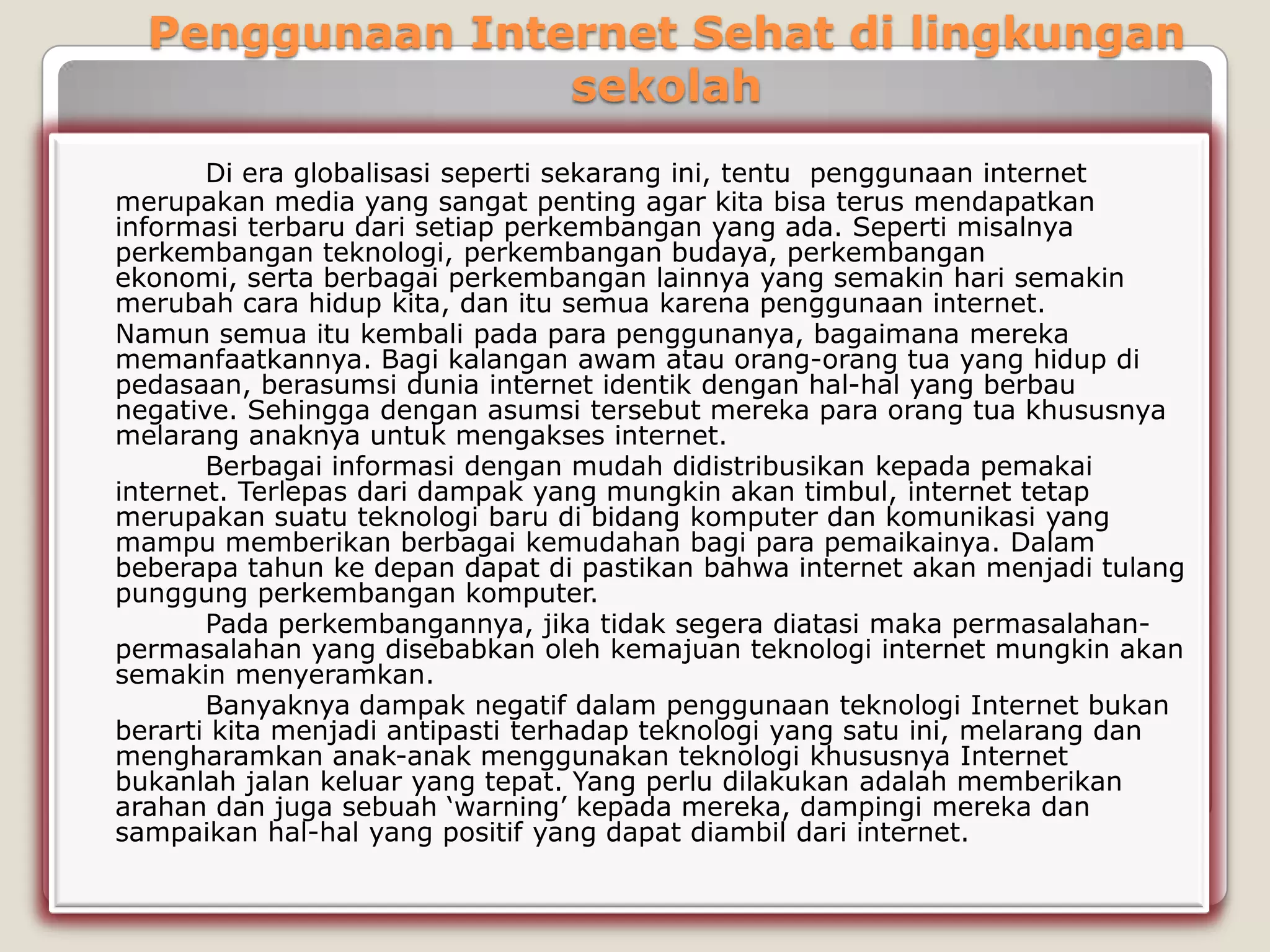 Penggunaan Internet Sehat di lingkungan
                 sekolah
       Di era globalisasi seperti sekarang ini, tentu penggunaan internet
merupakan media yang sangat penting agar kita bisa terus mendapatkan
informasi terbaru dari setiap perkembangan yang ada. Seperti misalnya
perkembangan teknologi, perkembangan budaya, perkembangan
ekonomi, serta berbagai perkembangan lainnya yang semakin hari semakin
merubah cara hidup kita, dan itu semua karena penggunaan internet.
Namun semua itu kembali pada para penggunanya, bagaimana mereka
memanfaatkannya. Bagi kalangan awam atau orang-orang tua yang hidup di
pedasaan, berasumsi dunia internet identik dengan hal-hal yang berbau
negative. Sehingga dengan asumsi tersebut mereka para orang tua khususnya
melarang anaknya untuk mengakses internet.
       Berbagai informasi dengan mudah didistribusikan kepada pemakai
internet. Terlepas dari dampak yang mungkin akan timbul, internet tetap
merupakan suatu teknologi baru di bidang komputer dan komunikasi yang
mampu memberikan berbagai kemudahan bagi para pemaikainya. Dalam
beberapa tahun ke depan dapat di pastikan bahwa internet akan menjadi tulang
punggung perkembangan komputer.
       Pada perkembangannya, jika tidak segera diatasi maka permasalahan-
permasalahan yang disebabkan oleh kemajuan teknologi internet mungkin akan
semakin menyeramkan.
       Banyaknya dampak negatif dalam penggunaan teknologi Internet bukan
berarti kita menjadi antipasti terhadap teknologi yang satu ini, melarang dan
mengharamkan anak-anak menggunakan teknologi khususnya Internet
bukanlah jalan keluar yang tepat. Yang perlu dilakukan adalah memberikan
arahan dan juga sebuah „warning‟ kepada mereka, dampingi mereka dan
sampaikan hal-hal yang positif yang dapat diambil dari internet.
 
