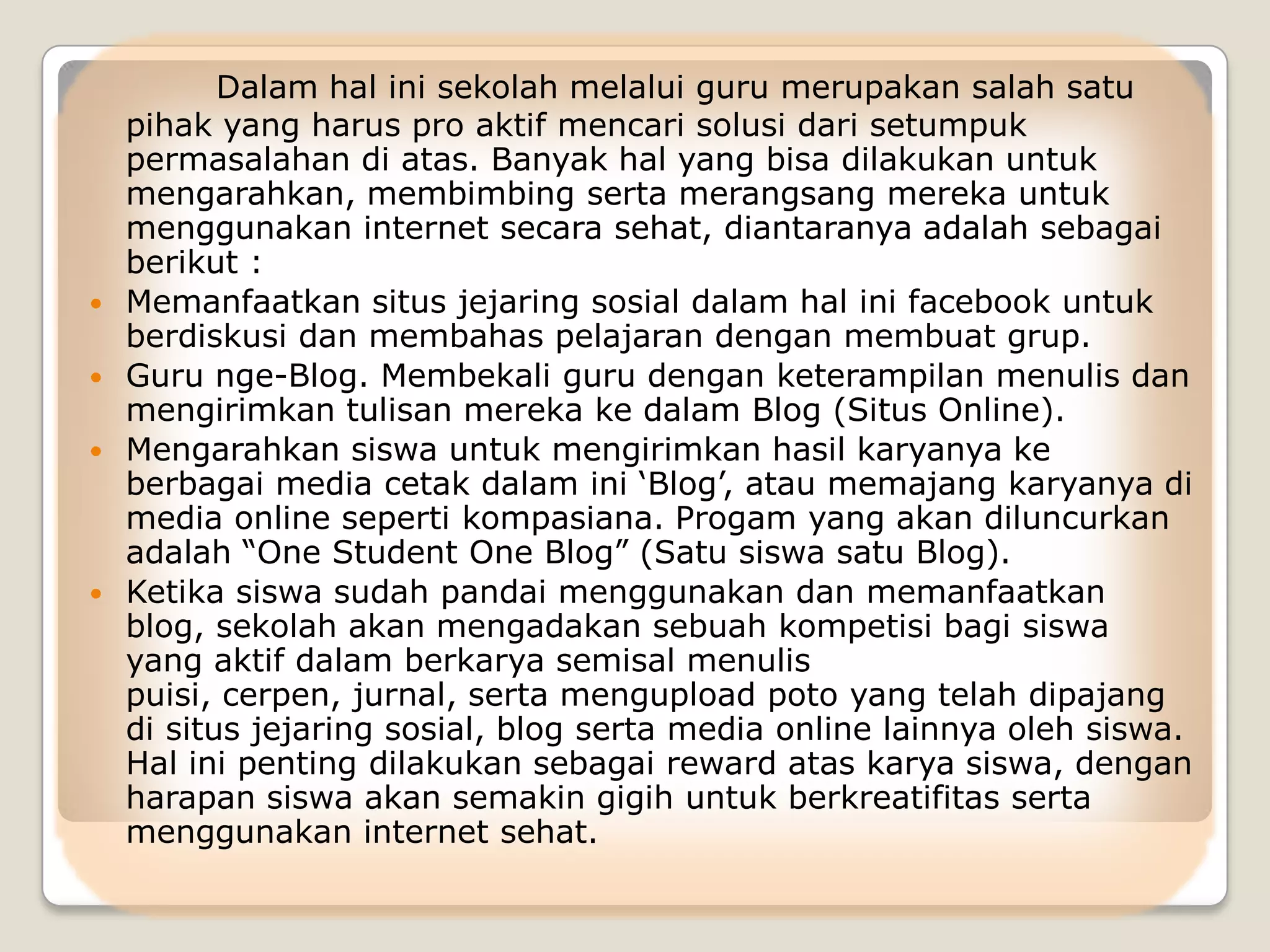 Dalam hal ini sekolah melalui guru merupakan salah satu
    pihak yang harus pro aktif mencari solusi dari setumpuk
    permasalahan di atas. Banyak hal yang bisa dilakukan untuk
    mengarahkan, membimbing serta merangsang mereka untuk
    menggunakan internet secara sehat, diantaranya adalah sebagai
    berikut :
   Memanfaatkan situs jejaring sosial dalam hal ini facebook untuk
    berdiskusi dan membahas pelajaran dengan membuat grup.
   Guru nge-Blog. Membekali guru dengan keterampilan menulis dan
    mengirimkan tulisan mereka ke dalam Blog (Situs Online).
   Mengarahkan siswa untuk mengirimkan hasil karyanya ke
    berbagai media cetak dalam ini „Blog‟, atau memajang karyanya di
    media online seperti kompasiana. Progam yang akan diluncurkan
    adalah “One Student One Blog” (Satu siswa satu Blog).
   Ketika siswa sudah pandai menggunakan dan memanfaatkan
    blog, sekolah akan mengadakan sebuah kompetisi bagi siswa
    yang aktif dalam berkarya semisal menulis
    puisi, cerpen, jurnal, serta mengupload poto yang telah dipajang
    di situs jejaring sosial, blog serta media online lainnya oleh siswa.
    Hal ini penting dilakukan sebagai reward atas karya siswa, dengan
    harapan siswa akan semakin gigih untuk berkreatifitas serta
    menggunakan internet sehat.
 