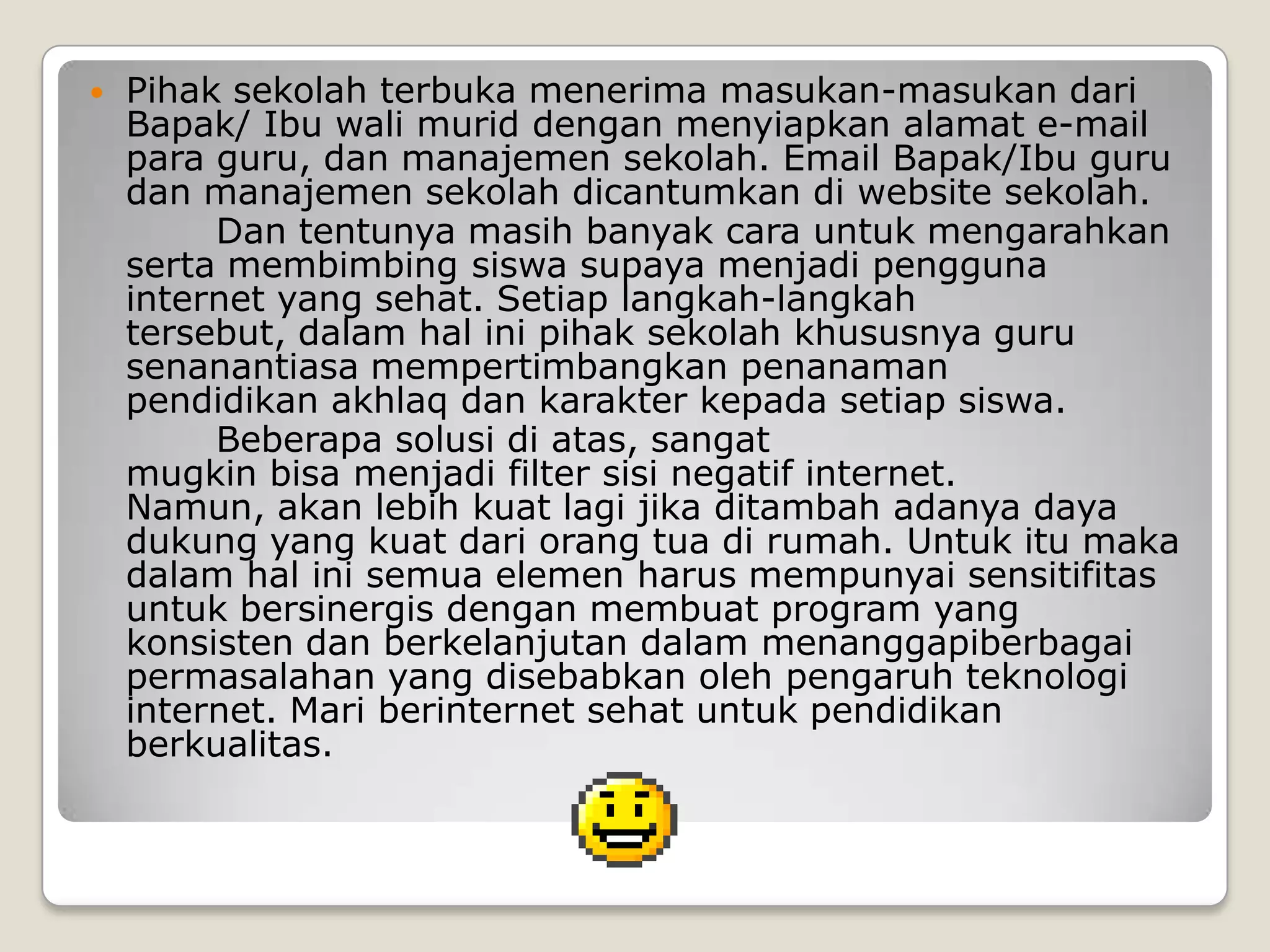    Pihak sekolah terbuka menerima masukan-masukan dari
    Bapak/ Ibu wali murid dengan menyiapkan alamat e-mail
    para guru, dan manajemen sekolah. Email Bapak/Ibu guru
    dan manajemen sekolah dicantumkan di website sekolah.
         Dan tentunya masih banyak cara untuk mengarahkan
    serta membimbing siswa supaya menjadi pengguna
    internet yang sehat. Setiap langkah-langkah
    tersebut, dalam hal ini pihak sekolah khususnya guru
    senanantiasa mempertimbangkan penanaman
    pendidikan akhlaq dan karakter kepada setiap siswa.
         Beberapa solusi di atas, sangat
    mugkin bisa menjadi filter sisi negatif internet.
    Namun, akan lebih kuat lagi jika ditambah adanya daya
    dukung yang kuat dari orang tua di rumah. Untuk itu maka
    dalam hal ini semua elemen harus mempunyai sensitifitas
    untuk bersinergis dengan membuat program yang
    konsisten dan berkelanjutan dalam menanggapiberbagai
    permasalahan yang disebabkan oleh pengaruh teknologi
    internet. Mari berinternet sehat untuk pendidikan
    berkualitas.
 