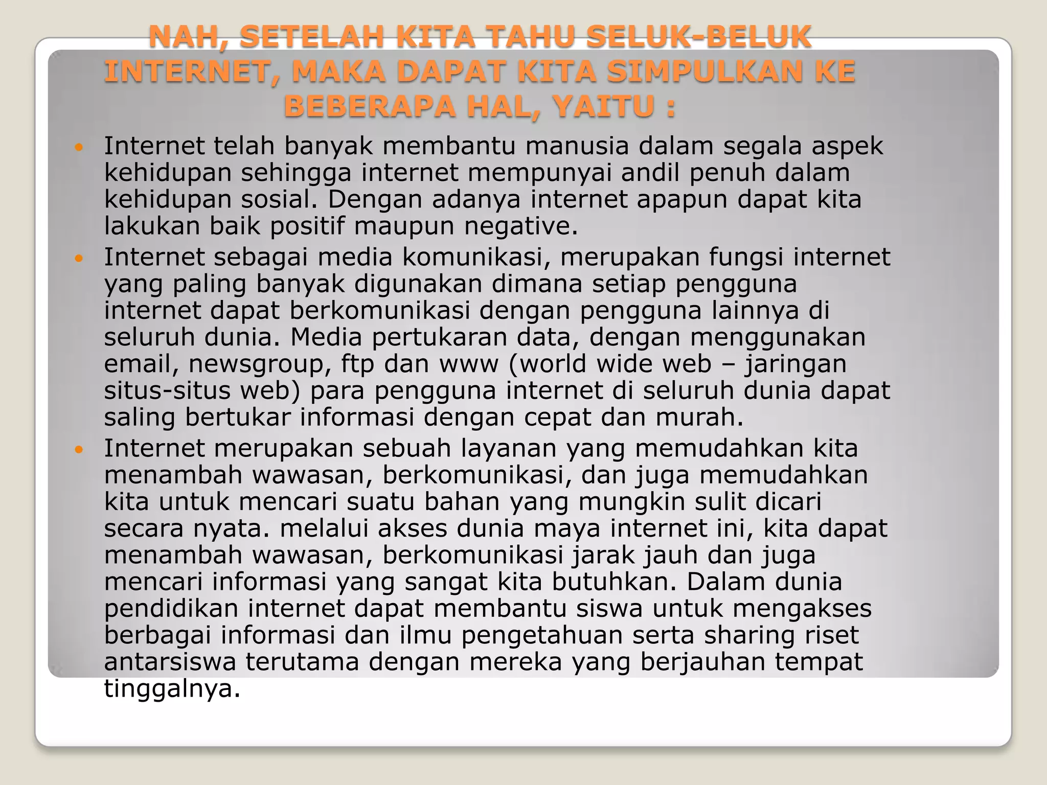 NAH, SETELAH KITA TAHU SELUK-BELUK
    INTERNET, MAKA DAPAT KITA SIMPULKAN KE
             BEBERAPA HAL, YAITU :
   Internet telah banyak membantu manusia dalam segala aspek
    kehidupan sehingga internet mempunyai andil penuh dalam
    kehidupan sosial. Dengan adanya internet apapun dapat kita
    lakukan baik positif maupun negative.
   Internet sebagai media komunikasi, merupakan fungsi internet
    yang paling banyak digunakan dimana setiap pengguna
    internet dapat berkomunikasi dengan pengguna lainnya di
    seluruh dunia. Media pertukaran data, dengan menggunakan
    email, newsgroup, ftp dan www (world wide web – jaringan
    situs-situs web) para pengguna internet di seluruh dunia dapat
    saling bertukar informasi dengan cepat dan murah.
   Internet merupakan sebuah layanan yang memudahkan kita
    menambah wawasan, berkomunikasi, dan juga memudahkan
    kita untuk mencari suatu bahan yang mungkin sulit dicari
    secara nyata. melalui akses dunia maya internet ini, kita dapat
    menambah wawasan, berkomunikasi jarak jauh dan juga
    mencari informasi yang sangat kita butuhkan. Dalam dunia
    pendidikan internet dapat membantu siswa untuk mengakses
    berbagai informasi dan ilmu pengetahuan serta sharing riset
    antarsiswa terutama dengan mereka yang berjauhan tempat
    tinggalnya.
 
