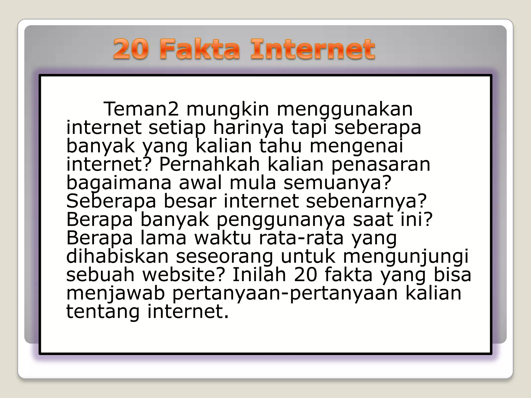 Teman2 mungkin menggunakan
internet setiap harinya tapi seberapa
banyak yang kalian tahu mengenai
internet? Pernahkah kalian penasaran
bagaimana awal mula semuanya?
Seberapa besar internet sebenarnya?
Berapa banyak penggunanya saat ini?
Berapa lama waktu rata-rata yang
dihabiskan seseorang untuk mengunjungi
sebuah website? Inilah 20 fakta yang bisa
menjawab pertanyaan-pertanyaan kalian
tentang internet.
 