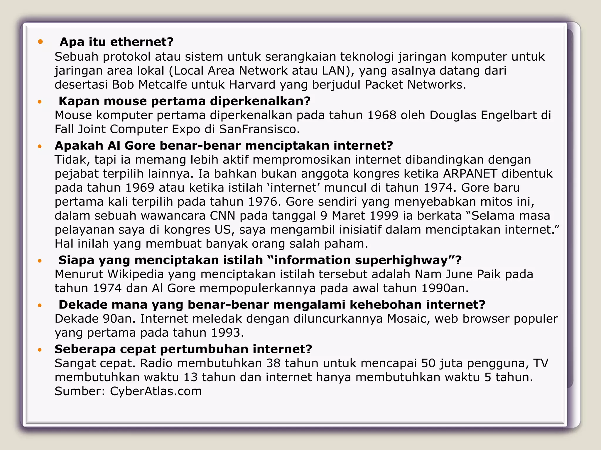     Apa itu ethernet?
    Sebuah protokol atau sistem untuk serangkaian teknologi jaringan komputer untuk
    jaringan area lokal (Local Area Network atau LAN), yang asalnya datang dari
    desertasi Bob Metcalfe untuk Harvard yang berjudul Packet Networks.
    Kapan mouse pertama diperkenalkan?
    Mouse komputer pertama diperkenalkan pada tahun 1968 oleh Douglas Engelbart di
    Fall Joint Computer Expo di SanFransisco.
   Apakah Al Gore benar-benar menciptakan internet?
    Tidak, tapi ia memang lebih aktif mempromosikan internet dibandingkan dengan
    pejabat terpilih lainnya. Ia bahkan bukan anggota kongres ketika ARPANET dibentuk
    pada tahun 1969 atau ketika istilah „internet‟ muncul di tahun 1974. Gore baru
    pertama kali terpilih pada tahun 1976. Gore sendiri yang menyebabkan mitos ini,
    dalam sebuah wawancara CNN pada tanggal 9 Maret 1999 ia berkata “Selama masa
    pelayanan saya di kongres US, saya mengambil inisiatif dalam menciptakan internet.”
    Hal inilah yang membuat banyak orang salah paham.
    Siapa yang menciptakan istilah “information superhighway”?
    Menurut Wikipedia yang menciptakan istilah tersebut adalah Nam June Paik pada
    tahun 1974 dan Al Gore mempopulerkannya pada awal tahun 1990an.
    Dekade mana yang benar-benar mengalami kehebohan internet?
    Dekade 90an. Internet meledak dengan diluncurkannya Mosaic, web browser populer
    yang pertama pada tahun 1993.
   Seberapa cepat pertumbuhan internet?
    Sangat cepat. Radio membutuhkan 38 tahun untuk mencapai 50 juta pengguna, TV
    membutuhkan waktu 13 tahun dan internet hanya membutuhkan waktu 5 tahun.
    Sumber: CyberAtlas.com
 