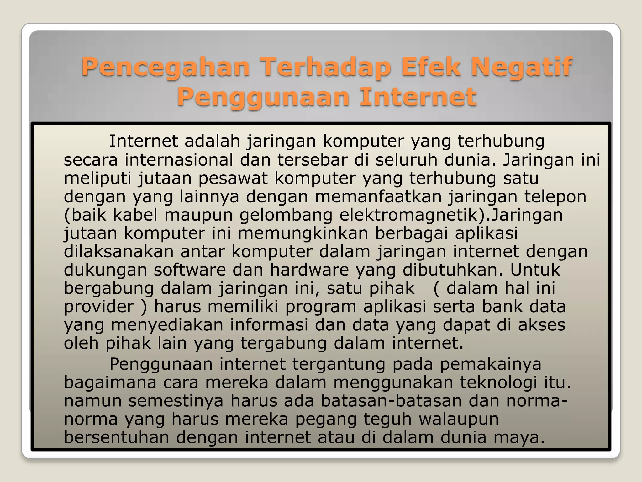 Pencegahan Terhadap Efek Negatif
        Penggunaan Internet
      Internet adalah jaringan komputer yang terhubung
secara internasional dan tersebar di seluruh dunia. Jaringan ini
meliputi jutaan pesawat komputer yang terhubung satu
dengan yang lainnya dengan memanfaatkan jaringan telepon
(baik kabel maupun gelombang elektromagnetik).Jaringan
jutaan komputer ini memungkinkan berbagai aplikasi
dilaksanakan antar komputer dalam jaringan internet dengan
dukungan software dan hardware yang dibutuhkan. Untuk
bergabung dalam jaringan ini, satu pihak ( dalam hal ini
provider ) harus memiliki program aplikasi serta bank data
yang menyediakan informasi dan data yang dapat di akses
oleh pihak lain yang tergabung dalam internet.
      Penggunaan internet tergantung pada pemakainya
bagaimana cara mereka dalam menggunakan teknologi itu.
namun semestinya harus ada batasan-batasan dan norma-
norma yang harus mereka pegang teguh walaupun
bersentuhan dengan internet atau di dalam dunia maya.
 