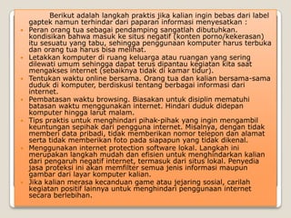 Berikut adalah langkah praktis jika kalian ingin bebas dari label
    gaptek namun terhindar dari paparan informasi menyesatkan :
   Peran orang tua sebagai pendamping sangatlah dibutuhkan.
    kondisikan bahwa masuk ke situs negatif (konten porno/kekerasan)
    itu sesuatu yang tabu, sehingga penggunaan komputer harus terbuka
    dan orang tua harus bisa melihat.
   Letakkan komputer di ruang keluarga atau ruangan yang sering
    dilewati umum sehingga dapat terus dipantau kegiatan kita saat
    mengakses internet (sebaiknya tidak di kamar tidur).
   Tentukan waktu online bersama. Orang tua dan kalian bersama-sama
    duduk di komputer, berdiskusi tentang berbagai informasi dari
    internet.
   Pembatasan waktu browsing. Biasakan untuk disiplin mematuhi
    batasan waktu menggunakan internet. Hindari duduk didepan
    komputer hingga larut malam.
   Tips praktis untuk menghindari pihak-pihak yang ingin mengambil
    keuntungan sepihak dari pengguna internet. Misalnya, dengan tidak
    memberi data pribadi, tidak memberikan nomor telepon dan alamat
    serta tidak memberikan foto pada siapapun yang tidak dikenal.
   Menggunakan internet protection software lokal. Langkah ini
    merupakan langkah mudah dan efisien untuk menghindarkan kalian
    dari pengaruh negatif internet, termasuk dari situs lokal. Penyedia
    jasa proteksi ini akan memfilter semua jenis informasi maupun
    gambar dari layar komputer kalian.
   Jika kalian merasa kecanduan game atau jejaring sosial, carilah
    kegiatan positif lainnya untuk menghindari penggunaan internet
    secara berlebihan.
 