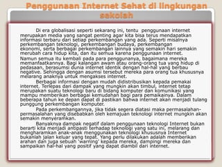 Penggunaan Internet Sehat di lingkungan
                 sekolah
       Di era globalisasi seperti sekarang ini, tentu penggunaan internet
merupakan media yang sangat penting agar kita bisa terus mendapatkan
informasi terbaru dari setiap perkembangan yang ada. Seperti misalnya
perkembangan teknologi, perkembangan budaya, perkembangan
ekonomi, serta berbagai perkembangan lainnya yang semakin hari semakin
merubah cara hidup kita, dan itu semua karena penggunaan internet.
Namun semua itu kembali pada para penggunanya, bagaimana mereka
memanfaatkannya. Bagi kalangan awam atau orang-orang tua yang hidup di
pedasaan, berasumsi dunia internet identik dengan hal-hal yang berbau
negative. Sehingga dengan asumsi tersebut mereka para orang tua khususnya
melarang anaknya untuk mengakses internet.
       Berbagai informasi dengan mudah didistribusikan kepada pemakai
internet. Terlepas dari dampak yang mungkin akan timbul, internet tetap
merupakan suatu teknologi baru di bidang komputer dan komunikasi yang
mampu memberikan berbagai kemudahan bagi para pemaikainya. Dalam
beberapa tahun ke depan dapat di pastikan bahwa internet akan menjadi tulang
punggung perkembangan komputer.
       Pada perkembangannya, jika tidak segera diatasi maka permasalahan-
permasalahan yang disebabkan oleh kemajuan teknologi internet mungkin akan
semakin menyeramkan.
       Banyaknya dampak negatif dalam penggunaan teknologi Internet bukan
berarti kita menjadi antipasti terhadap teknologi yang satu ini, melarang dan
mengharamkan anak-anak menggunakan teknologi khususnya Internet
bukanlah jalan keluar yang tepat. Yang perlu dilakukan adalah memberikan
arahan dan juga sebuah „warning‟ kepada mereka, dampingi mereka dan
sampaikan hal-hal yang positif yang dapat diambil dari internet.
 
