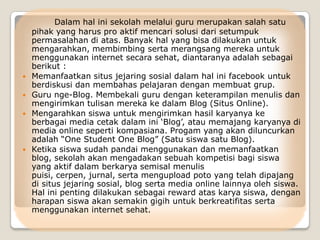 Dalam hal ini sekolah melalui guru merupakan salah satu
    pihak yang harus pro aktif mencari solusi dari setumpuk
    permasalahan di atas. Banyak hal yang bisa dilakukan untuk
    mengarahkan, membimbing serta merangsang mereka untuk
    menggunakan internet secara sehat, diantaranya adalah sebagai
    berikut :
   Memanfaatkan situs jejaring sosial dalam hal ini facebook untuk
    berdiskusi dan membahas pelajaran dengan membuat grup.
   Guru nge-Blog. Membekali guru dengan keterampilan menulis dan
    mengirimkan tulisan mereka ke dalam Blog (Situs Online).
   Mengarahkan siswa untuk mengirimkan hasil karyanya ke
    berbagai media cetak dalam ini „Blog‟, atau memajang karyanya di
    media online seperti kompasiana. Progam yang akan diluncurkan
    adalah “One Student One Blog” (Satu siswa satu Blog).
   Ketika siswa sudah pandai menggunakan dan memanfaatkan
    blog, sekolah akan mengadakan sebuah kompetisi bagi siswa
    yang aktif dalam berkarya semisal menulis
    puisi, cerpen, jurnal, serta mengupload poto yang telah dipajang
    di situs jejaring sosial, blog serta media online lainnya oleh siswa.
    Hal ini penting dilakukan sebagai reward atas karya siswa, dengan
    harapan siswa akan semakin gigih untuk berkreatifitas serta
    menggunakan internet sehat.
 