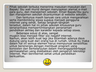    Pihak sekolah terbuka menerima masukan-masukan dari
    Bapak/ Ibu wali murid dengan menyiapkan alamat e-mail
    para guru, dan manajemen sekolah. Email Bapak/Ibu guru
    dan manajemen sekolah dicantumkan di website sekolah.
         Dan tentunya masih banyak cara untuk mengarahkan
    serta membimbing siswa supaya menjadi pengguna
    internet yang sehat. Setiap langkah-langkah
    tersebut, dalam hal ini pihak sekolah khususnya guru
    senanantiasa mempertimbangkan penanaman
    pendidikan akhlaq dan karakter kepada setiap siswa.
         Beberapa solusi di atas, sangat
    mugkin bisa menjadi filter sisi negatif internet.
    Namun, akan lebih kuat lagi jika ditambah adanya daya
    dukung yang kuat dari orang tua di rumah. Untuk itu maka
    dalam hal ini semua elemen harus mempunyai sensitifitas
    untuk bersinergis dengan membuat program yang
    konsisten dan berkelanjutan dalam menanggapiberbagai
    permasalahan yang disebabkan oleh pengaruh teknologi
    internet. Mari berinternet sehat untuk pendidikan
    berkualitas.
 