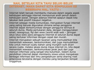 NAH, SETELAH KITA TAHU SELUK-BELUK
    INTERNET, MAKA DAPAT KITA SIMPULKAN KE
             BEBERAPA HAL, YAITU :
   Internet telah banyak membantu manusia dalam segala aspek
    kehidupan sehingga internet mempunyai andil penuh dalam
    kehidupan sosial. Dengan adanya internet apapun dapat kita
    lakukan baik positif maupun negative.
   Internet sebagai media komunikasi, merupakan fungsi internet
    yang paling banyak digunakan dimana setiap pengguna
    internet dapat berkomunikasi dengan pengguna lainnya di
    seluruh dunia. Media pertukaran data, dengan menggunakan
    email, newsgroup, ftp dan www (world wide web – jaringan
    situs-situs web) para pengguna internet di seluruh dunia dapat
    saling bertukar informasi dengan cepat dan murah.
   Internet merupakan sebuah layanan yang memudahkan kita
    menambah wawasan, berkomunikasi, dan juga memudahkan
    kita untuk mencari suatu bahan yang mungkin sulit dicari
    secara nyata. melalui akses dunia maya internet ini, kita dapat
    menambah wawasan, berkomunikasi jarak jauh dan juga
    mencari informasi yang sangat kita butuhkan. Dalam dunia
    pendidikan internet dapat membantu siswa untuk mengakses
    berbagai informasi dan ilmu pengetahuan serta sharing riset
    antarsiswa terutama dengan mereka yang berjauhan tempat
    tinggalnya.
 