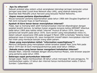     Apa itu ethernet?
    Sebuah protokol atau sistem untuk serangkaian teknologi jaringan komputer untuk
    jaringan area lokal (Local Area Network atau LAN), yang asalnya datang dari
    desertasi Bob Metcalfe untuk Harvard yang berjudul Packet Networks.
    Kapan mouse pertama diperkenalkan?
    Mouse komputer pertama diperkenalkan pada tahun 1968 oleh Douglas Engelbart di
    Fall Joint Computer Expo di SanFransisco.
   Apakah Al Gore benar-benar menciptakan internet?
    Tidak, tapi ia memang lebih aktif mempromosikan internet dibandingkan dengan
    pejabat terpilih lainnya. Ia bahkan bukan anggota kongres ketika ARPANET dibentuk
    pada tahun 1969 atau ketika istilah „internet‟ muncul di tahun 1974. Gore baru
    pertama kali terpilih pada tahun 1976. Gore sendiri yang menyebabkan mitos ini,
    dalam sebuah wawancara CNN pada tanggal 9 Maret 1999 ia berkata “Selama masa
    pelayanan saya di kongres US, saya mengambil inisiatif dalam menciptakan internet.”
    Hal inilah yang membuat banyak orang salah paham.
    Siapa yang menciptakan istilah “information superhighway”?
    Menurut Wikipedia yang menciptakan istilah tersebut adalah Nam June Paik pada
    tahun 1974 dan Al Gore mempopulerkannya pada awal tahun 1990an.
    Dekade mana yang benar-benar mengalami kehebohan internet?
    Dekade 90an. Internet meledak dengan diluncurkannya Mosaic, web browser populer
    yang pertama pada tahun 1993.
   Seberapa cepat pertumbuhan internet?
    Sangat cepat. Radio membutuhkan 38 tahun untuk mencapai 50 juta pengguna, TV
    membutuhkan waktu 13 tahun dan internet hanya membutuhkan waktu 5 tahun.
    Sumber: CyberAtlas.com
 