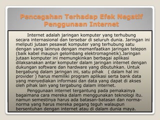 Pencegahan Terhadap Efek Negatif
        Penggunaan Internet
      Internet adalah jaringan komputer yang terhubung
secara internasional dan tersebar di seluruh dunia. Jaringan ini
meliputi jutaan pesawat komputer yang terhubung satu
dengan yang lainnya dengan memanfaatkan jaringan telepon
(baik kabel maupun gelombang elektromagnetik).Jaringan
jutaan komputer ini memungkinkan berbagai aplikasi
dilaksanakan antar komputer dalam jaringan internet dengan
dukungan software dan hardware yang dibutuhkan. Untuk
bergabung dalam jaringan ini, satu pihak ( dalam hal ini
provider ) harus memiliki program aplikasi serta bank data
yang menyediakan informasi dan data yang dapat di akses
oleh pihak lain yang tergabung dalam internet.
      Penggunaan internet tergantung pada pemakainya
bagaimana cara mereka dalam menggunakan teknologi itu.
namun semestinya harus ada batasan-batasan dan norma-
norma yang harus mereka pegang teguh walaupun
bersentuhan dengan internet atau di dalam dunia maya.
 