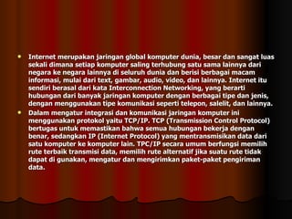 Internet merupakan jaringan global komputer dunia, besar dan sangat luas sekali dimana setiap komputer saling terhubung satu sama lainnya dari negara ke negara lainnya di seluruh dunia dan berisi berbagai macam informasi, mulai dari text, gambar, audio, video, dan lainnya. Internet itu sendiri berasal dari kata Interconnection Networking, yang berarti hubungan dari banyak jaringan komputer dengan berbagai tipe dan jenis, dengan menggunakan tipe komunikasi seperti telepon, salelit, dan lainnya. Dalam mengatur integrasi dan komunikasi jaringan komputer ini menggunakan protokol yaitu TCP/IP. TCP (Transmission Control Protocol) bertugas untuk memastikan bahwa semua hubungan bekerja dengan benar, sedangkan IP (Internet Protocol) yang mentransmisikan data dari satu komputer ke komputer lain. TPC/IP secara umum berfungsi memilih rute terbaik transmisi data, memilih rute alternatif jika suatu rute tidak dapat di gunakan, mengatur dan mengirimkan paket-paket pengiriman data. 
