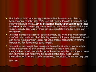 Untuk dapat ikut serta menggunakan fasilitas Internet, Anda harus berlangganan ke salah satu ISP (Internet Service Provider) yang ada dan melayani daerah Anda.  ISP ini biasanya disebut penyelenggara jasa internet . Anda bisa menggunakan fasilitas dari Telkom seperti Telkomnet Instan, speedy dan juga layanan ISP lain seperti first media, netzip dan sebagainya. Internet memberikan banyak sekali manfaat, ada yang bisa memberikan manfaat baik dan buruk. Baik bila digunakan untuk pembelajaran informasi dan buruk bila digunakan untuk hal yang berbau pornografi, informasi kekerasan, dan lain-lainnya yang negatif. Internet ini memungkinkan pengguna komputer di seluruh dunia untuk saling berkomunikasi dan berbagi informasi dengan cara saling mengirimkan  email, menghubungkan komputer satu ke ke komputer yang lain, mengirim dan menerima file dalam bentuk text, audio, video, membahas topik tertentu pada newsgroup, website social networking dan lain-lain . 